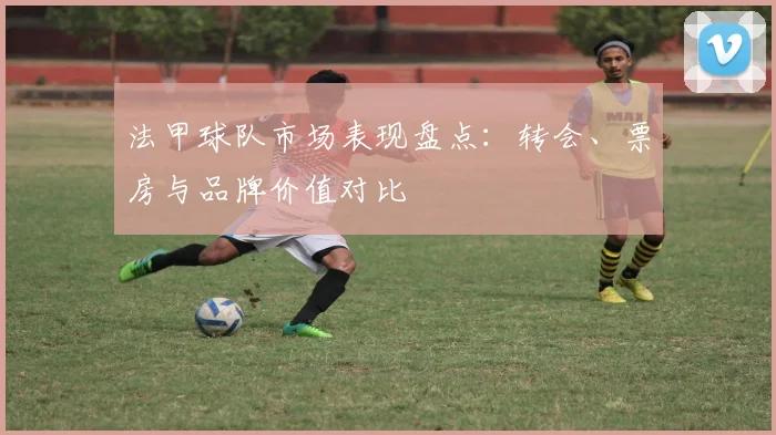 法甲球队市场表现盘点：转会、票房与品牌价值对比