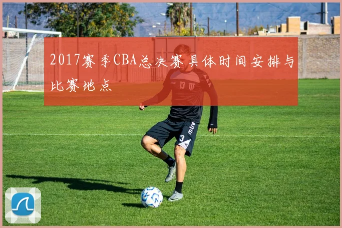 2017赛季CBA总决赛具体时间安排与比赛地点