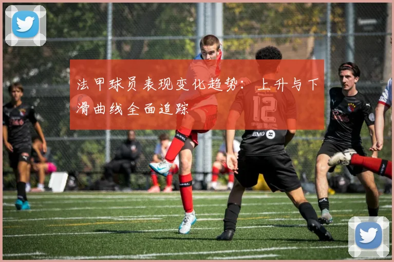 法甲球员表现变化趋势：上升与下滑曲线全面追踪