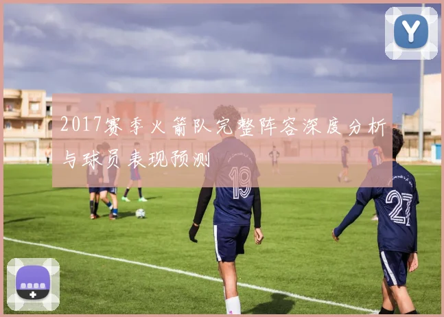 2017赛季火箭队完整阵容深度分析与球员表现预测